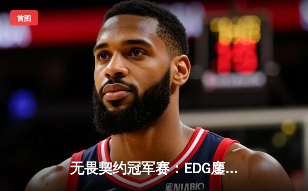 无畏契约冠军赛：EDG鏖战五局力克GEN，昂首挺进四强创历史