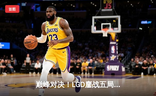 巅峰对决！LGD鏖战五局险胜RNG，萧瑟水人幻象拆家铸就经典
