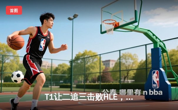 T1让二追三击败HLE，Faker沙皇绝境救主挺进LCK决赛