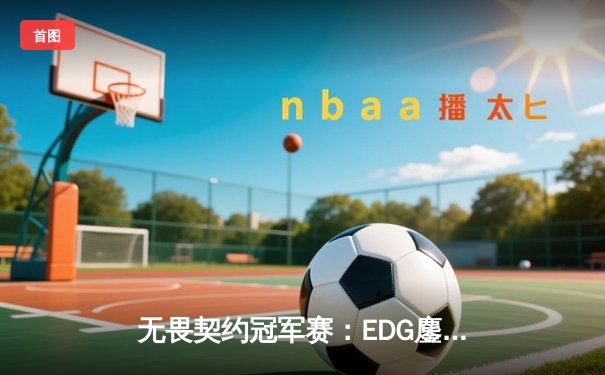 无畏契约冠军赛：EDG鏖战五局力克TE，zzzk关键五杀锁定全球赛席位