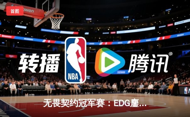 无畏契约冠军赛：EDG鏖战五局力克TE，ZZZ关键四杀锁定全球赛席位